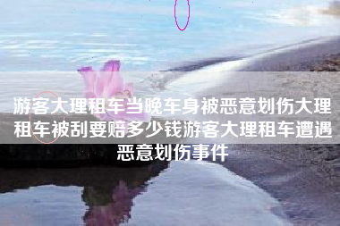 游客大理租车当晚车身被恶意划伤大理租车被刮要赔多少钱游客大理租车遭遇恶意划伤事件