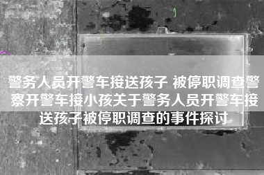 警务人员开警车接送孩子 被停职调查警察开警车接小孩关于警务人员开警车接送孩子被停职调查的事件探讨