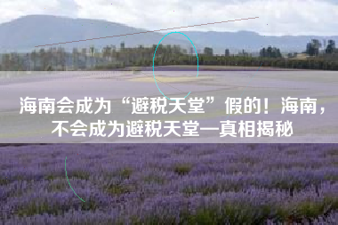 海南会成为“避税天堂”假的！海南，不会成为避税天堂—真相揭秘