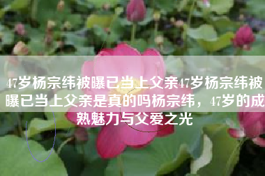 47岁杨宗纬被曝已当上父亲47岁杨宗纬被曝已当上父亲是真的吗杨宗纬，47岁的成熟魅力与父爱之光