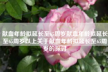 献血年龄拟延长至65周岁献血年龄拟延长至65周岁以上关于献血年龄拟延长至65周岁的探讨