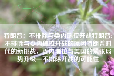 特朗普：不排除与委内瑞拉开战特朗普:不排除与委内瑞拉开战的原因特朗普时代的新挑战，委内瑞拉与美国的紧张局势升级—不排除开战的可能性