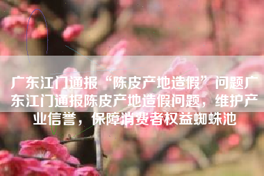 广东江门通报“陈皮产地造假”问题广东江门通报陈皮产地造假问题，维护产业信誉，保障消费者权益蜘蛛池