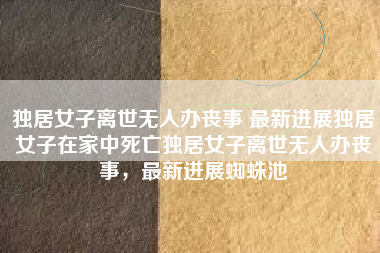 独居女子离世无人办丧事 最新进展独居女子在家中死亡独居女子离世无人办丧事，最新进展蜘蛛池