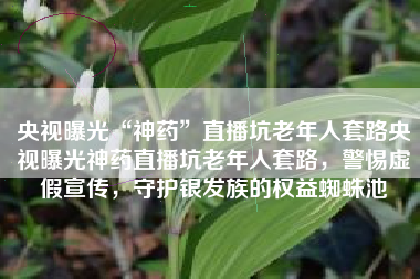 央视曝光“神药”直播坑老年人套路央视曝光神药直播坑老年人套路，警惕虚假宣传，守护银发族的权益蜘蛛池