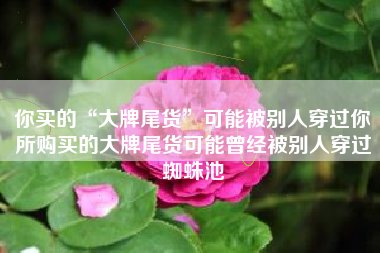 你买的“大牌尾货”可能被别人穿过你所购买的大牌尾货可能曾经被别人穿过蜘蛛池