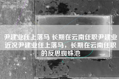 尹建业任上落马 长期在云南任职尹建业近况尹建业任上落马，长期在云南任职的反思蜘蛛池