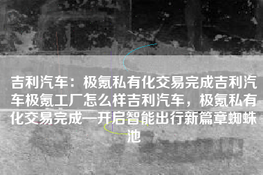 吉利汽车：极氪私有化交易完成吉利汽车极氪工厂怎么样吉利汽车，极氪私有化交易完成—开启智能出行新篇章蜘蛛池