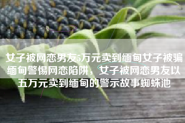 女子被网恋男友5万元卖到缅甸女子被骗缅甸警惕网恋陷阱，女子被网恋男友以五万元卖到缅甸的警示故事蜘蛛池
