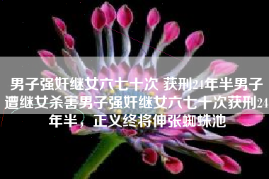 男子强奸继女六七十次 获刑24年半男子遭继女杀害男子强奸继女六七十次获刑24年半，正义终将伸张蜘蛛池