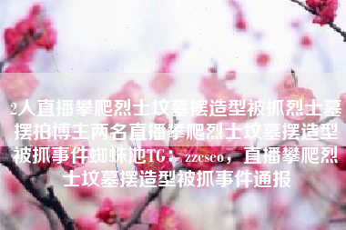 2人直播攀爬烈士坟墓摆造型被抓烈士墓摆拍博主两名直播攀爬烈士坟墓摆造型被抓事件蜘蛛池TG：zzcseo，直播攀爬烈士坟墓摆造型被抓事件通报