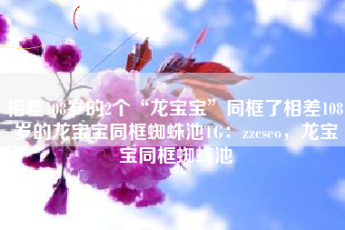 相差108岁的2个“龙宝宝”同框了相差108岁的龙宝宝同框蜘蛛池TG：zzcseo，龙宝宝同框蜘蛛池