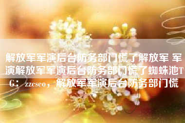 解放军军演后台防务部门慌了解放军 军演解放军军演后台防务部门慌了蜘蛛池TG：zzcseo，解放军军演后台防务部门慌