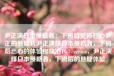 尹正演日本侵略者：下班后觉得恶心尹正的悬疑片尹正演绎日本侵略者，下班后恶心的体验蜘蛛池TG：zzcseo，尹正演绎日本侵略者，下班后的悬疑体验