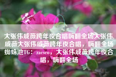 大张伟戚薇跨年夜合唱嗨翻全场大张伟,戚薇大张伟戚薇跨年夜合唱，嗨翻全场蜘蛛池TG：zzcseo，大张伟戚薇跨年夜合唱，嗨翻全场