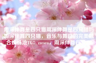 周深伴舞是四只猫周深伴舞是四只猫吗周深伴舞四只猫，音乐与舞蹈的完美融合蜘蛛池TG：zzcseo，周深伴舞四只猫