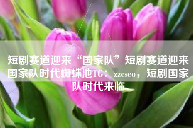 短剧赛道迎来“国家队”短剧赛道迎来国家队时代蜘蛛池TG：zzcseo，短剧国家队时代来临