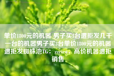 单价1800元的机器 男子买3台遭拒发几千一台的机器男子买3台单价1800元的机器遭拒发蜘蛛池TG：zzcseo，高价机器遭拒销售