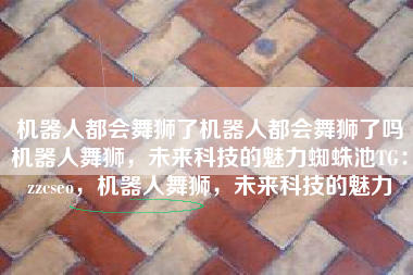 机器人都会舞狮了机器人都会舞狮了吗机器人舞狮，未来科技的魅力蜘蛛池TG：zzcseo，机器人舞狮，未来科技的魅力