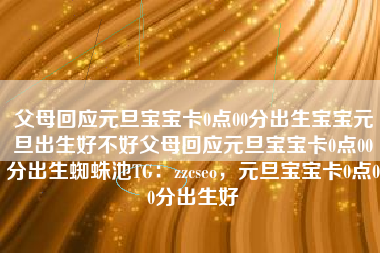 父母回应元旦宝宝卡0点00分出生宝宝元旦出生好不好父母回应元旦宝宝卡0点00分出生蜘蛛池TG：zzcseo，元旦宝宝卡0点00分出生好