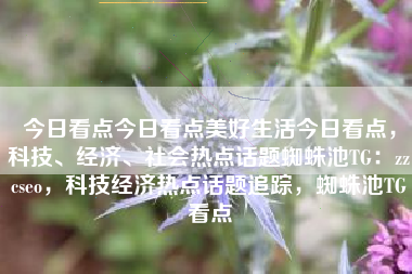 今日看点今日看点美好生活今日看点，科技、经济、社会热点话题蜘蛛池TG：zzcseo，科技经济热点话题追踪，蜘蛛池TG看点