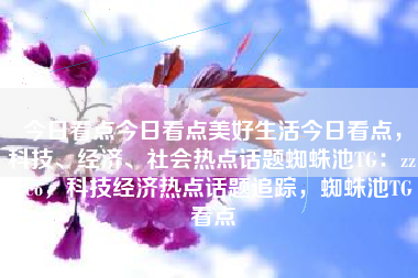 今日看点今日看点美好生活今日看点，科技、经济、社会热点话题蜘蛛池TG：zzcseo，科技经济热点话题追踪，蜘蛛池TG看点