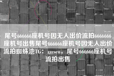 尾号666666座机号因无人出价流拍6666666座机号出售尾号666666座机号因无人出价流拍蜘蛛池TG:zzcseo,尾号666666座机号流拍出售 尾号666666座机号因无人出价流拍6666666座机号出售尾号666666座机号因无人出价流拍蜘蛛池TG:zzcseo,尾号666666座机号流拍出售