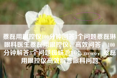 蔡磊用眼控仪100分钟回答3个问题蔡磊琳眼科医生蔡磊用眼控仪，高效问答，100分钟解答3个问题蜘蛛池TG：zzcseo，蔡磊用眼控仪高效解答眼科问题