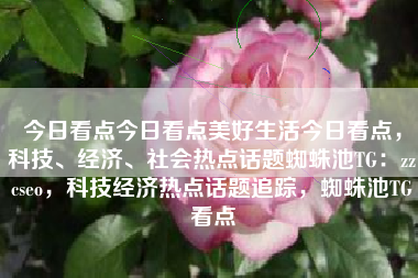 今日看点今日看点美好生活今日看点，科技、经济、社会热点话题蜘蛛池TG：zzcseo，科技经济热点话题追踪，蜘蛛池TG看点