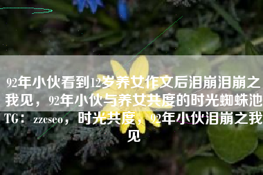 92年小伙看到12岁养女作文后泪崩泪崩之我见，92年小伙与养女共度的时光蜘蛛池TG：zzcseo，时光共度，92年小伙泪崩之我见