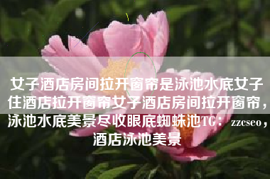 女子酒店房间拉开窗帘是泳池水底女子住酒店拉开窗帘女子酒店房间拉开窗帘，泳池水底美景尽收眼底蜘蛛池TG：zzcseo，酒店泳池美景