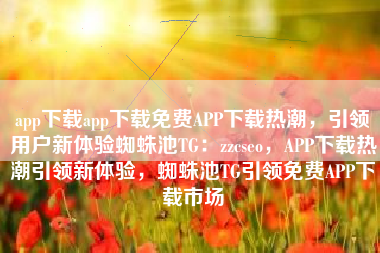 app下载app下载免费APP下载热潮，引领用户新体验蜘蛛池TG：zzcseo，APP下载热潮引领新体验，蜘蛛池TG引领免费APP下载市场