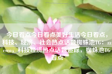 今日看点今日看点美好生活今日看点，科技、经济、社会热点话题蜘蛛池TG：zzcseo，科技经济热点话题追踪，蜘蛛池TG看点