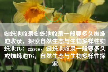 蜘蛛池收录蜘蛛池收录一般要多久蜘蛛池收录,探索自然生态与生物多样性蜘蛛池TG:zzcseo,蜘蛛池收录一般要多久或蜘蛛池TG,自然生态与生物多样性探索 蜘蛛池收录蜘蛛池收录一般要多久蜘蛛池收录,探索自然生态与生物多样性蜘蛛池TG:zzcseo,蜘蛛池收录一般要多久或蜘蛛池TG,自然生态与生物多样性探索