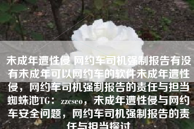 未成年遭性侵 网约车司机强制报告有没有未成年可以网约车的软件未成年遭性侵,网约车司机强制报告的责任与担当蜘蛛池TG:zzcseo,未成年遭性侵与网约车安全问题,网约车司机强制报告的责任与担当探讨 未成年遭性侵 网约车司机强制报告有没有未成年可以网约车的软件未成年遭性侵,网约车司机强制报告的责任与担当蜘蛛池TG:zzcseo,未成年遭性侵与网约车安全问题,网约车司机强制报告的责任与担当探讨