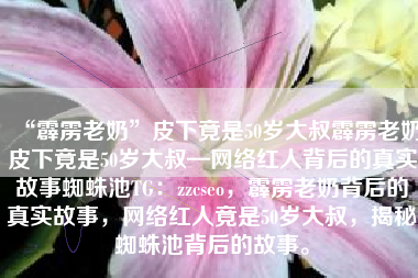 “霹雳老奶”皮下竟是50岁大叔霹雳老奶皮下竟是50岁大叔—网络红人背后的真实故事蜘蛛池TG:zzcseo,霹雳老奶背后的真实故事,网络红人竟是50岁大叔,揭秘蜘蛛池背后的故事。 “霹雳老奶”皮下竟是50岁大叔霹雳老奶皮下竟是50岁大叔—网络红人背后的真实故事蜘蛛池TG:zzcseo,霹雳老奶背后的真实故事,网络红人竟是50岁大叔,揭秘蜘蛛池背后的故事。