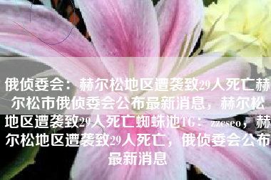 俄侦委会:赫尔松地区遭袭致29人死亡赫尔松市俄侦委会公布最新消息,赫尔松地区遭袭致29人死亡蜘蛛池TG:zzcseo,赫尔松地区遭袭致29人死亡,俄侦委会公布最新消息 俄侦委会:赫尔松地区遭袭致29人死亡赫尔松市俄侦委会公布最新消息,赫尔松地区遭袭致29人死亡蜘蛛池TG:zzcseo,赫尔松地区遭袭致29人死亡,俄侦委会公布最新消息
