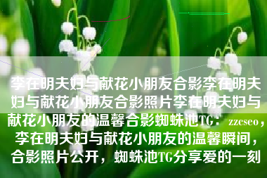 李在明夫妇与献花小朋友合影李在明夫妇与献花小朋友合影照片李在明夫妇与献花小朋友的温馨合影蜘蛛池TG：zzcseo，李在明夫妇与献花小朋友的温馨瞬间，合影照片公开，蜘蛛池TG分享爱的一刻