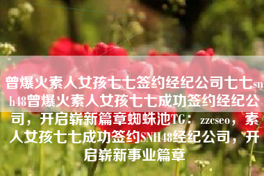 曾爆火素人女孩七七签约经纪公司七七snh48曾爆火素人女孩七七成功签约经纪公司,开启崭新篇章蜘蛛池TG:zzcseo,素人女孩七七成功签约SNH48经纪公司,开启崭新事业篇章 曾爆火素人女孩七七签约经纪公司七七snh48曾爆火素人女孩七七成功签约经纪公司,开启崭新篇章蜘蛛池TG:zzcseo,素人女孩七七成功签约SNH48经纪公司,开启崭新事业篇章