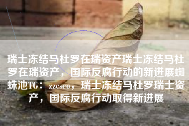 瑞士冻结马杜罗在瑞资产瑞士冻结马杜罗在瑞资产，国际反腐行动的新进展蜘蛛池TG：zzcseo，瑞士冻结马杜罗瑞士资产，国际反腐行动取得新进展