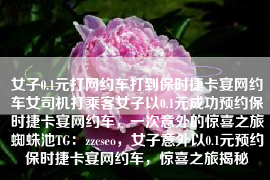 女子0.1元打网约车打到保时捷卡宴网约车女司机打乘客女子以0.1元成功预约保时捷卡宴网约车，一次意外的惊喜之旅蜘蛛池TG：zzcseo，女子意外以0.1元预约保时捷卡宴网约车，惊喜之旅揭秘