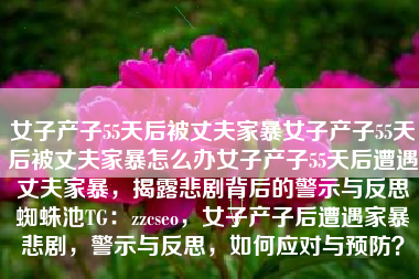 女子产子55天后被丈夫家暴女子产子55天后被丈夫家暴怎么办女子产子55天后遭遇丈夫家暴，揭露悲剧背后的警示与反思蜘蛛池TG：zzcseo，女子产子后遭遇家暴悲剧，警示与反思，如何应对与预防？
