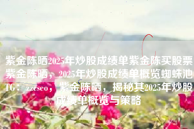 紫金陈晒2025年炒股成绩单紫金陈买股票紫金陈晒,2025年炒股成绩单概览蜘蛛池TG:zzcseo,紫金陈晒,揭秘其2025年炒股成绩单概览与策略 紫金陈晒2025年炒股成绩单紫金陈买股票紫金陈晒,2025年炒股成绩单概览蜘蛛池TG:zzcseo,紫金陈晒,揭秘其2025年炒股成绩单概览与策略