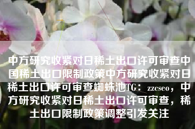 中方研究收紧对日稀土出口许可审查中国稀土出口限制政策中方研究收紧对日稀土出口许可审查蜘蛛池TG：zzcseo，中方研究收紧对日稀土出口许可审查，稀土出口限制政策调整引发关注