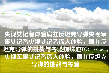 央视女记者体验肩扛反坦克导弹央视军事女记者央视女记者深入体验，肩扛反坦克导弹的挑战与考验蜘蛛池TG：zzcseo，央视军事女记者深入体验，肩扛反坦克导弹的挑战与考验