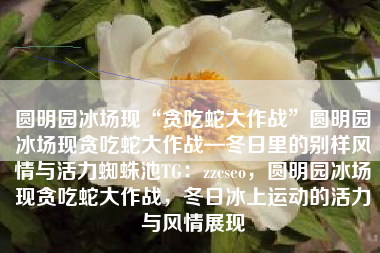 圆明园冰场现“贪吃蛇大作战”圆明园冰场现贪吃蛇大作战—冬日里的别样风情与活力蜘蛛池TG:zzcseo,圆明园冰场现贪吃蛇大作战,冬日冰上运动的活力与风情展现 圆明园冰场现“贪吃蛇大作战”圆明园冰场现贪吃蛇大作战—冬日里的别样风情与活力蜘蛛池TG:zzcseo,圆明园冰场现贪吃蛇大作战,冬日冰上运动的活力与风情展现