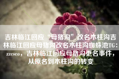 吉林临江回应“母猪沟”改名木柱沟吉林临江回应母猪沟改名木柱沟蜘蛛池TG：zzcseo，吉林临江回应母猪沟更名事件，从原名到木柱沟的转变