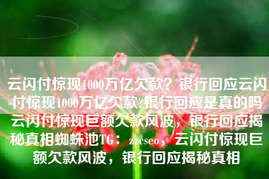 云闪付惊现1000万亿欠款?银行回应云闪付惊现1000万亿欠款?银行回应是真的吗云闪付惊现巨额欠款风波,银行回应揭秘真相蜘蛛池TG:zzcseo,云闪付惊现巨额欠款风波,银行回应揭秘真相 云闪付惊现1000万亿欠款?银行回应云闪付惊现1000万亿欠款?银行回应是真的吗云闪付惊现巨额欠款风波,银行回应揭秘真相蜘蛛池TG:zzcseo,云闪付惊现巨额欠款风波,银行回应揭秘真相