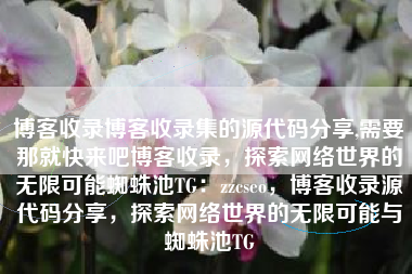 博客收录博客收录集的源代码分享,需要那就快来吧博客收录，探索网络世界的无限可能蜘蛛池TG：zzcseo，博客收录源代码分享，探索网络世界的无限可能与蜘蛛池TG
