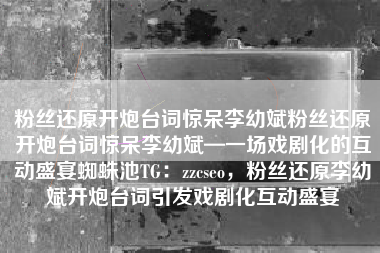 粉丝还原开炮台词惊呆李幼斌粉丝还原开炮台词惊呆李幼斌—一场戏剧化的互动盛宴蜘蛛池TG:zzcseo,粉丝还原李幼斌开炮台词引发戏剧化互动盛宴 粉丝还原开炮台词惊呆李幼斌粉丝还原开炮台词惊呆李幼斌—一场戏剧化的互动盛宴蜘蛛池TG:zzcseo,粉丝还原李幼斌开炮台词引发戏剧化互动盛宴